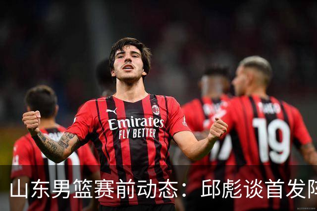 山东男篮赛前动态：邱彪谈首发阵容策略